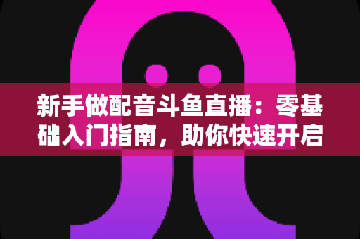 新手做配音斗鱼直播：零基础入门指南，助你快速开启声播之旅