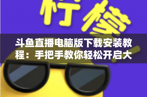 斗鱼直播电脑版下载安装教程：手把手教你轻松开启大屏直播新体验