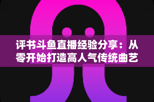 评书斗鱼直播经验分享:从零开始打造高人气传统曲艺直播间的实战指南 评书斗鱼直播经验分享:从零开始打造高人气传统曲艺直播间的实战指南