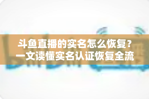 斗鱼直播的实名怎么恢复？一文读懂实名认证恢复全流程与实用技巧