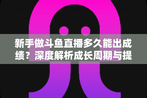 新手做斗鱼直播多久能出成绩？深度解析成长周期与提速技巧，助你少走弯路早日变现