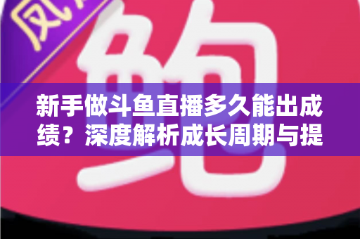 新手做斗鱼直播多久能出成绩？深度解析成长周期与提速技巧，助你少走弯路早日变现