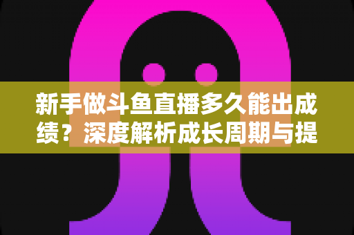 新手做斗鱼直播多久能出成绩？深度解析成长周期与提速技巧，助你少走弯路早日变现