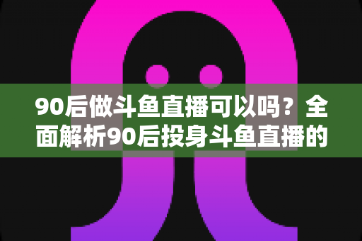 90后做斗鱼直播可以吗？全面解析90后投身斗鱼直播的机遇与挑战