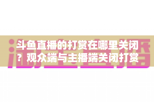 斗鱼直播的打赏在哪里关闭？观众端与主播端关闭打赏、限制消费的超详细实用指南