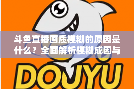 斗鱼直播画质模糊的原因是什么？全面解析模糊成因与高清观看实用指南