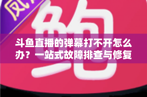 斗鱼直播的弹幕打不开怎么办？一站式故障排查与修复完全指南