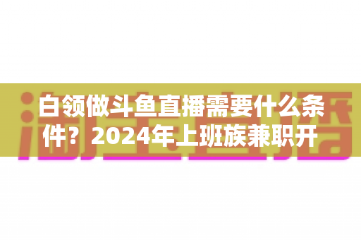 白领做斗鱼直播需要什么条件？2024年上班族兼职开播全攻略指南
