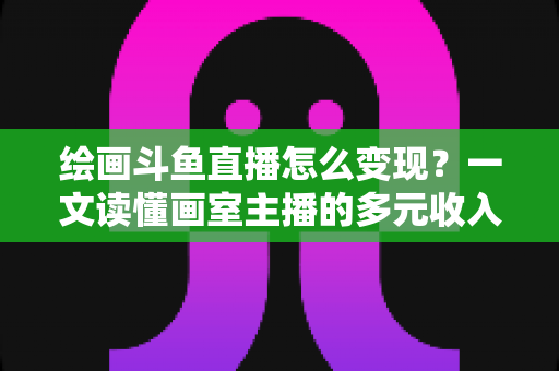 绘画斗鱼直播怎么变现?一文读懂画室主播的多元收入渠道与实战运营指南 绘画斗鱼直播怎么变现?一文读懂画室主播的多元收入渠道与实战运营指南