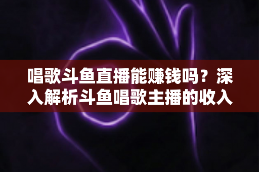 唱歌斗鱼直播能赚钱吗？深入解析斗鱼唱歌主播的收入来源与赚钱真相