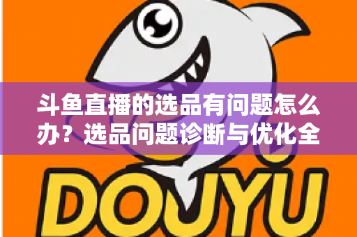 斗鱼直播的选品有问题怎么办？选品问题诊断与优化全攻略