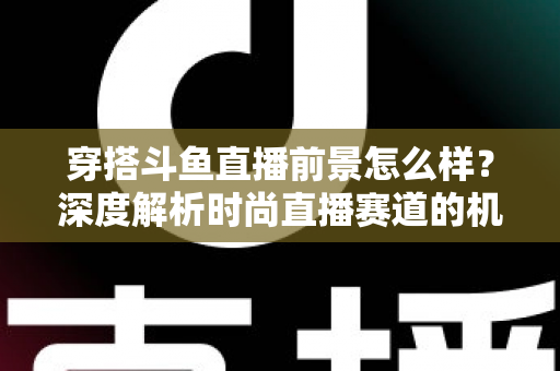 穿搭斗鱼直播前景怎么样？深度解析时尚直播赛道的机遇、挑战与变现路径