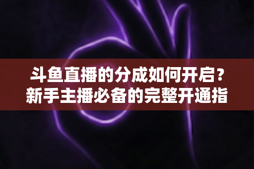 斗鱼直播的分成如何开启？新手主播必备的完整开通指南与收益详解