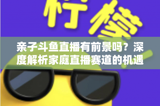 亲子斗鱼直播有前景吗？深度解析家庭直播赛道的机遇与挑战