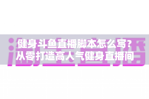 健身斗鱼直播脚本怎么写？从零打造高人气健身直播间全攻略