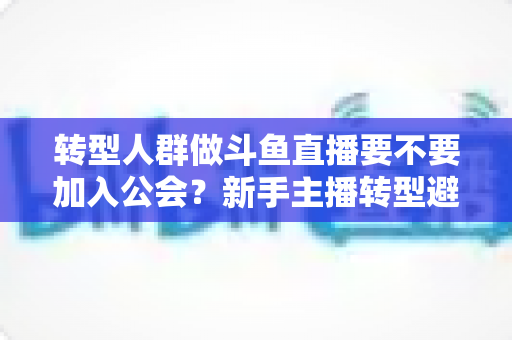 转型人群做斗鱼直播要不要加入公会？新手主播转型避坑全指南