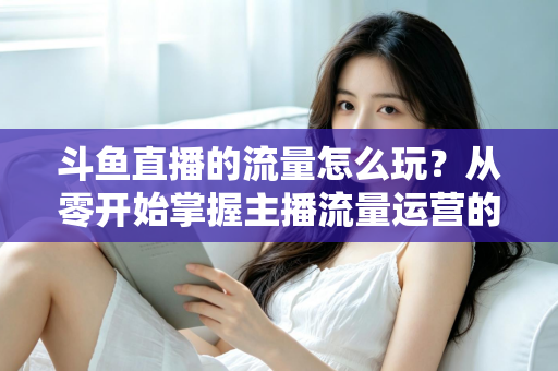 斗鱼直播的流量怎么玩？从零开始掌握主播流量运营的实战指南与增长秘籍