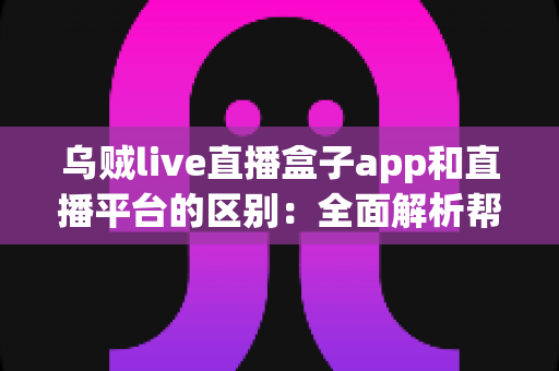 乌贼live直播盒子app和直播平台的区别：全面解析帮你选对追播神器