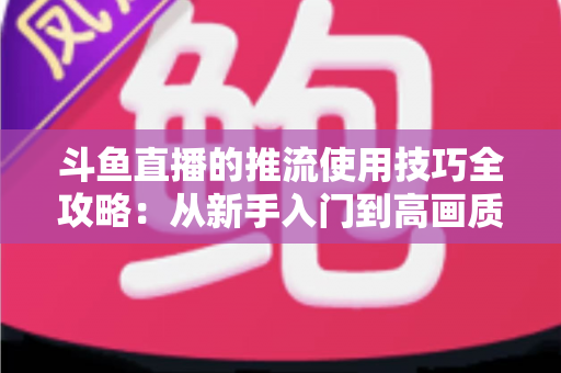 斗鱼直播的推流使用技巧全攻略：从新手入门到高画质的完整实战指南