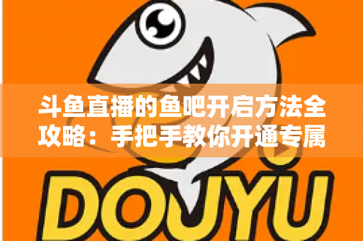 斗鱼直播的鱼吧开启方法全攻略：手把手教你开通专属粉丝社区，快速提升直播间人气与互动氛围