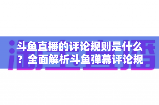 斗鱼直播的评论规则是什么?全面解析斗鱼弹幕评论规范、违规处罚与文明互动全指南 斗鱼直播的评论规则是什么?全面解析斗鱼弹幕评论规范、违规处罚与文明互动全指南