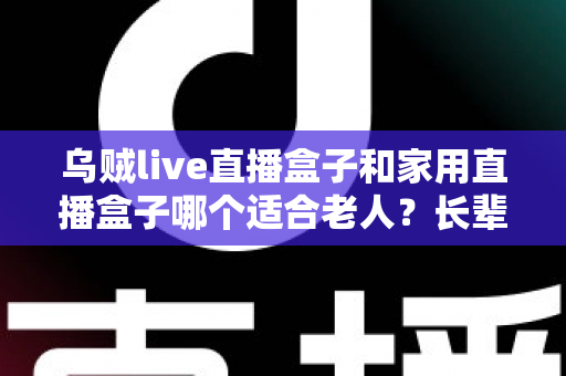 乌贼live直播盒子和家用直播盒子哪个适合老人？长辈观影设备选购全攻略