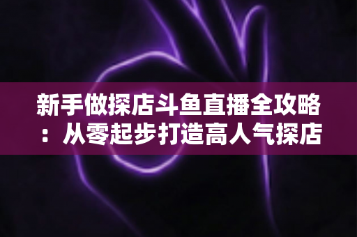 新手做探店斗鱼直播全攻略：从零起步打造高人气探店直播间的实战指南