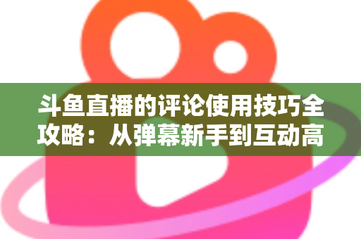 斗鱼直播的评论使用技巧全攻略：从弹幕新手到互动高手的进阶指南