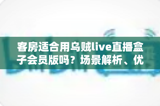 客房适合用乌贼live直播盒子会员版吗？场景解析、优劣势与实用建议全指南