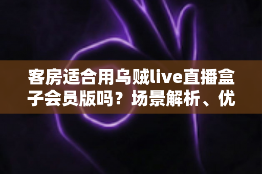 客房适合用乌贼live直播盒子会员版吗？场景解析、优劣势与实用建议全指南