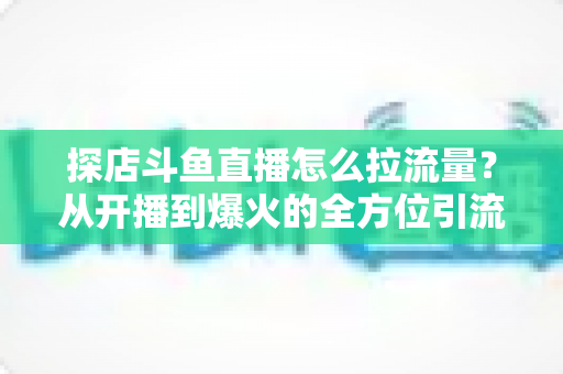 探店斗鱼直播怎么拉流量？从开播到爆火的全方位引流实战指南