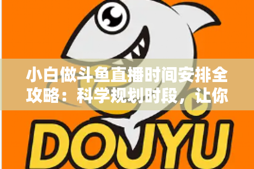 小白做斗鱼直播时间安排全攻略：科学规划时段，让你的直播间人气稳步增长
