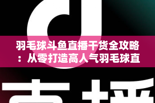 羽毛球斗鱼直播干货全攻略：从零打造高人气羽毛球直播间的实战秘籍