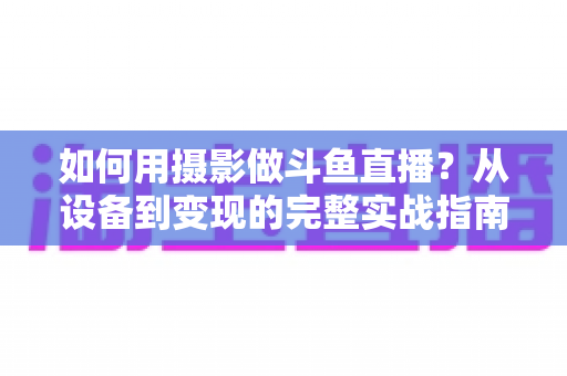 如何用摄影做斗鱼直播？从设备到变现的完整实战指南