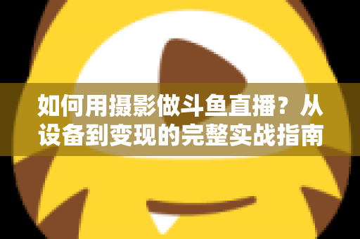 如何用摄影做斗鱼直播？从设备到变现的完整实战指南