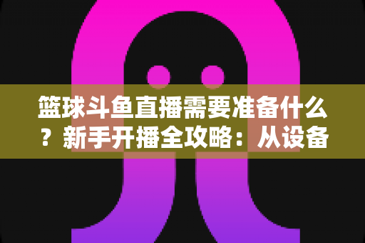 篮球斗鱼直播需要准备什么?新手开播全攻略:从设备到技能一站式指南 篮球斗鱼直播需要准备什么?新手开播全攻略:从设备到技能一站式指南