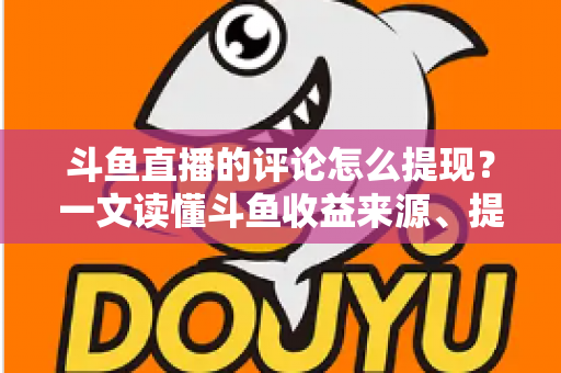 斗鱼直播的评论怎么提现？一文读懂斗鱼收益来源、提现流程与避坑指南