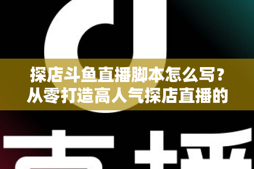 探店斗鱼直播脚本怎么写？从零打造高人气探店直播的完整脚本创作与实操指南