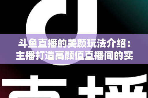 斗鱼直播的美颜玩法介绍：主播打造高颜值直播间的实战秘籍