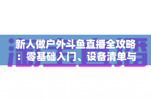新人做户外斗鱼直播全攻略：零基础入门、设备清单与快速涨粉实战指南