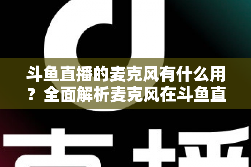 斗鱼直播的麦克风有什么用？全面解析麦克风在斗鱼直播中的核心价值与选购指南