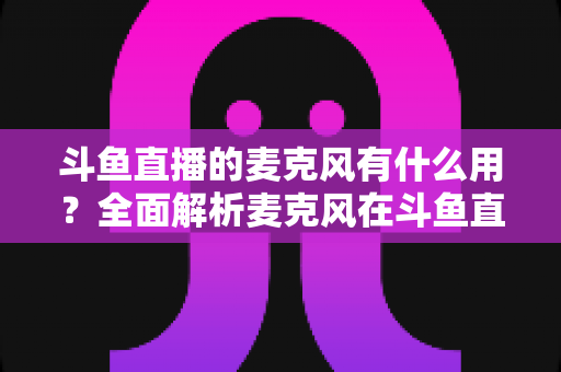 斗鱼直播的麦克风有什么用？全面解析麦克风在斗鱼直播中的核心价值与选购指南