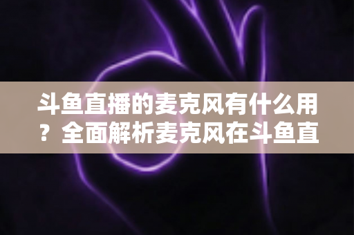 斗鱼直播的麦克风有什么用？全面解析麦克风在斗鱼直播中的核心价值与选购指南