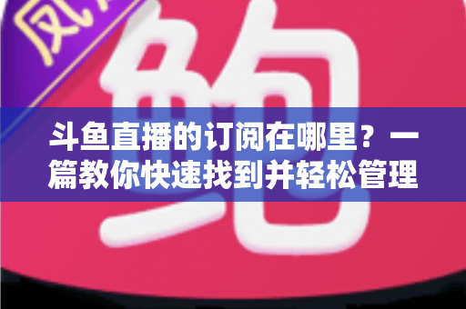 斗鱼直播的订阅在哪里？一篇教你快速找到并轻松管理订阅功能的完整指南