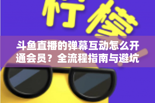 斗鱼直播的弹幕互动怎么开通会员？全流程指南与避坑攻略一文看懂