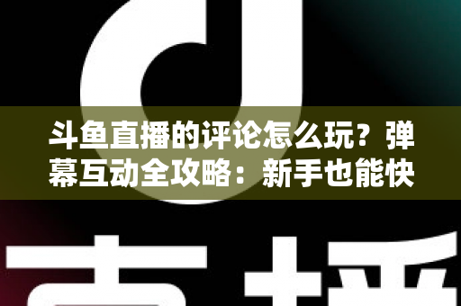 斗鱼直播的评论怎么玩？弹幕互动全攻略：新手也能快速上手的实用指南