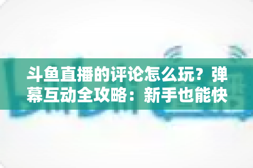 斗鱼直播的评论怎么玩？弹幕互动全攻略：新手也能快速上手的实用指南