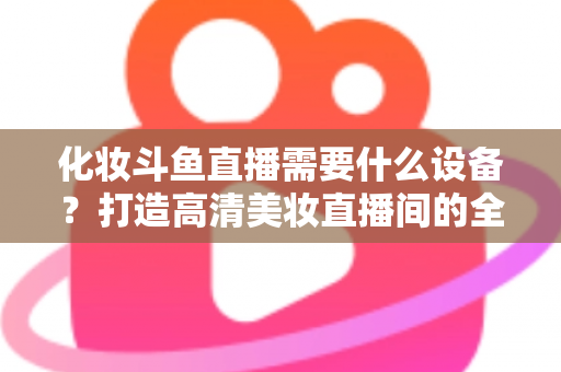 化妆斗鱼直播需要什么设备？打造高清美妆直播间的全套装备指南
