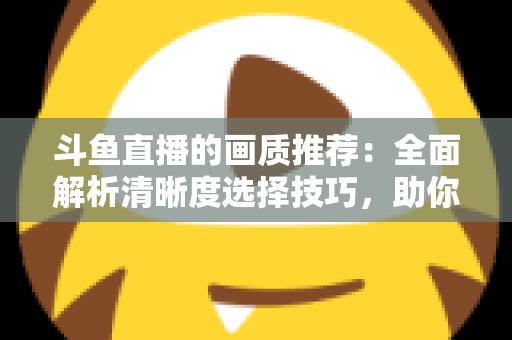 斗鱼直播的画质推荐：全面解析清晰度选择技巧，助你畅享极致观看体验