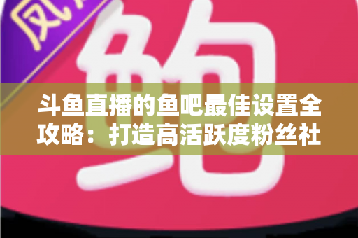斗鱼直播的鱼吧最佳设置全攻略：打造高活跃度粉丝社区必备指南